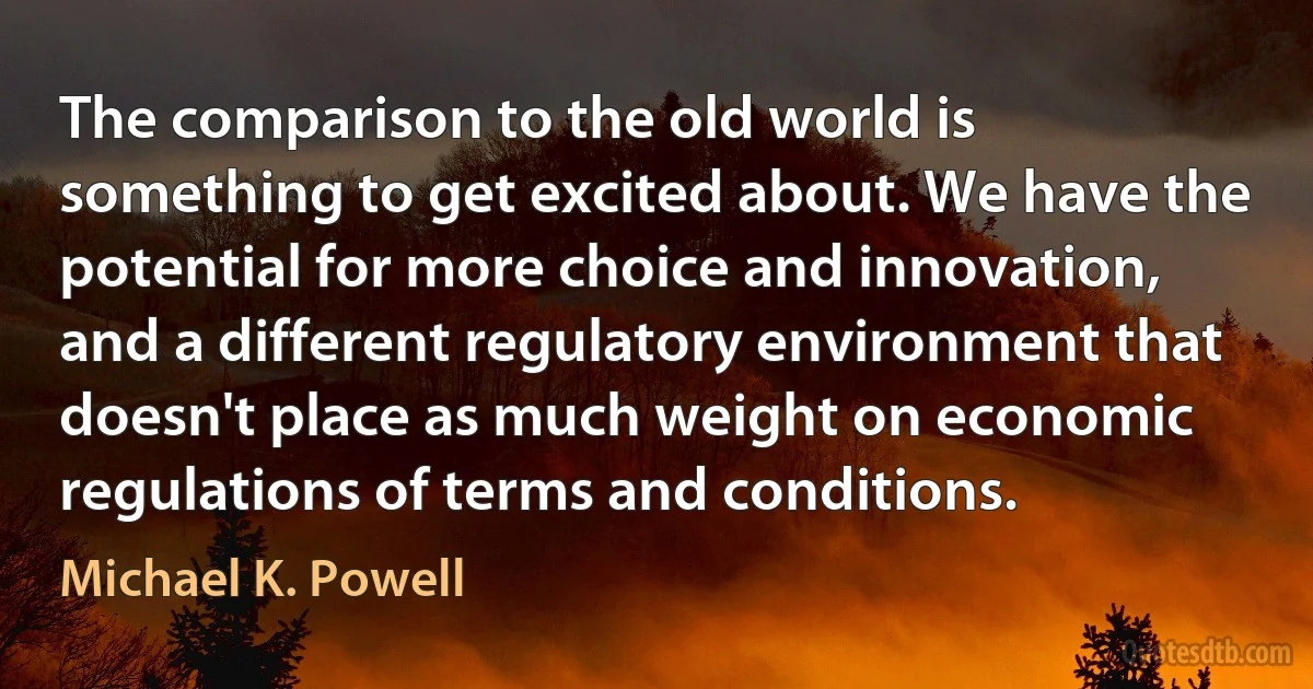 The comparison to the old world is something to get excited about. We have the potential for more choice and innovation, and a different regulatory environment that doesn't place as much weight on economic regulations of terms and conditions. (Michael K. Powell)