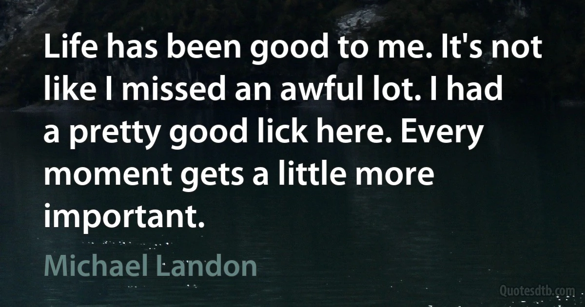 Life has been good to me. It's not like I missed an awful lot. I had a pretty good lick here. Every moment gets a little more important. (Michael Landon)