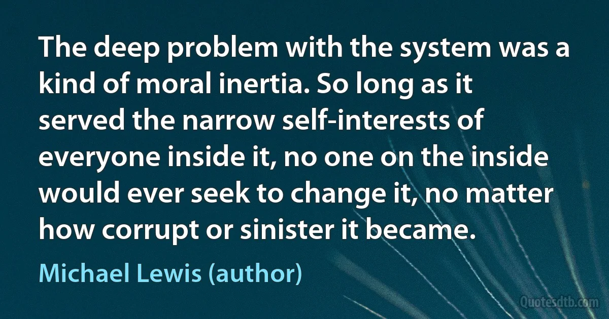 The deep problem with the system was a kind of moral inertia. So long as it served the narrow self-interests of everyone inside it, no one on the inside would ever seek to change it, no matter how corrupt or sinister it became. (Michael Lewis (author))