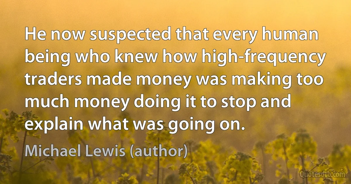 He now suspected that every human being who knew how high-frequency traders made money was making too much money doing it to stop and explain what was going on. (Michael Lewis (author))