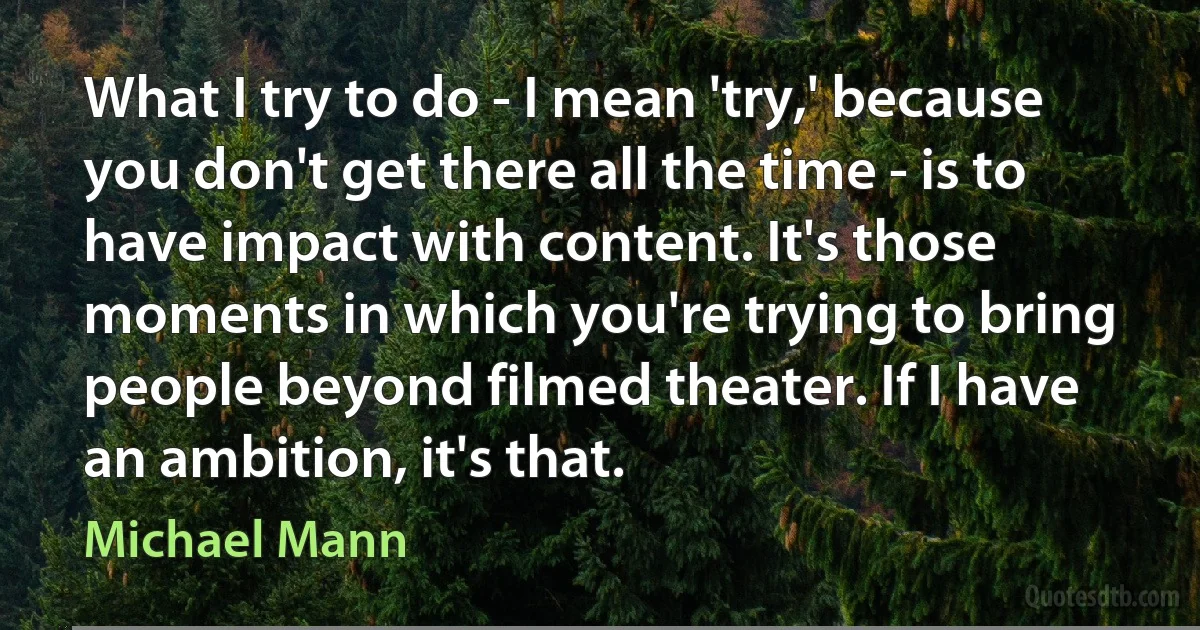 What I try to do - I mean 'try,' because you don't get there all the time - is to have impact with content. It's those moments in which you're trying to bring people beyond filmed theater. If I have an ambition, it's that. (Michael Mann)