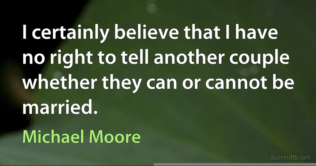 I certainly believe that I have no right to tell another couple whether they can or cannot be married. (Michael Moore)