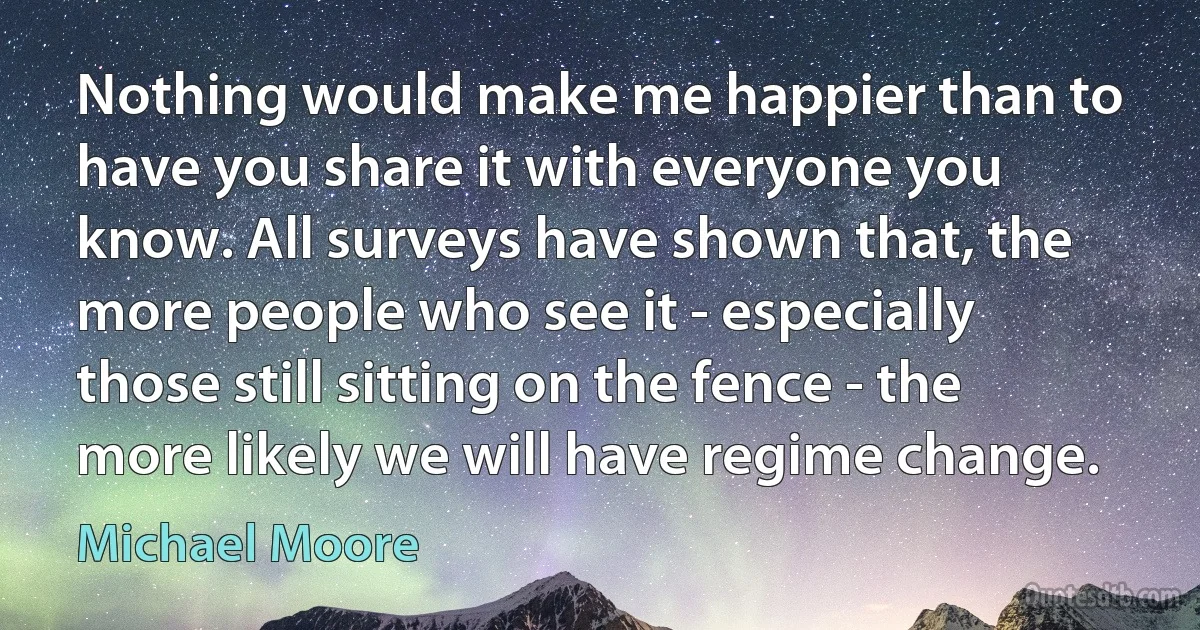 Nothing would make me happier than to have you share it with everyone you know. All surveys have shown that, the more people who see it - especially those still sitting on the fence - the more likely we will have regime change. (Michael Moore)