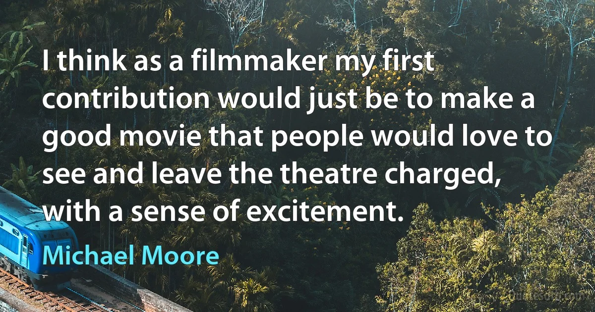 I think as a filmmaker my first contribution would just be to make a good movie that people would love to see and leave the theatre charged, with a sense of excitement. (Michael Moore)