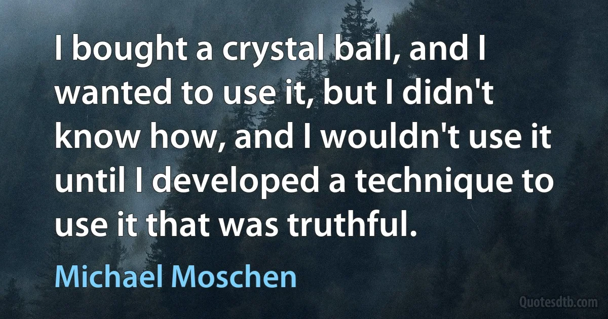 I bought a crystal ball, and I wanted to use it, but I didn't know how, and I wouldn't use it until I developed a technique to use it that was truthful. (Michael Moschen)