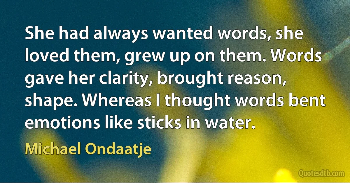 She had always wanted words, she loved them, grew up on them. Words gave her clarity, brought reason, shape. Whereas I thought words bent emotions like sticks in water. (Michael Ondaatje)