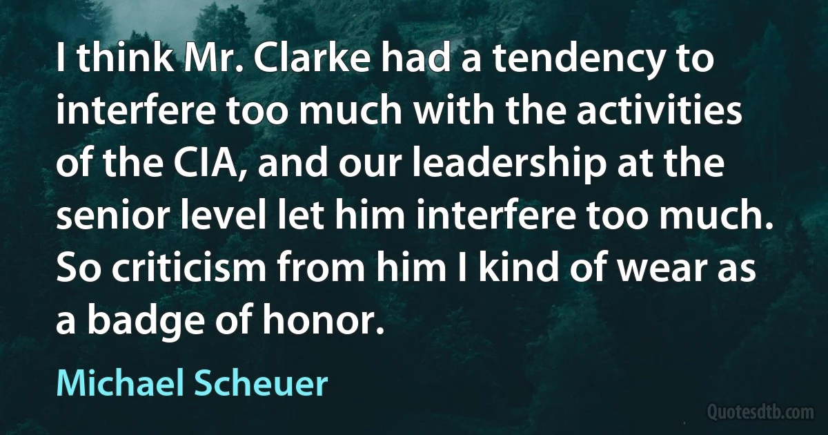 I think Mr. Clarke had a tendency to interfere too much with the activities of the CIA, and our leadership at the senior level let him interfere too much. So criticism from him I kind of wear as a badge of honor. (Michael Scheuer)