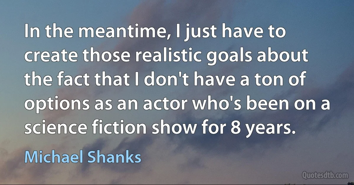 In the meantime, I just have to create those realistic goals about the fact that I don't have a ton of options as an actor who's been on a science fiction show for 8 years. (Michael Shanks)