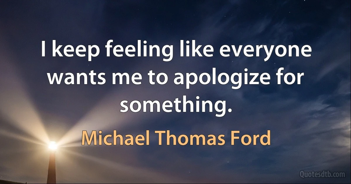 I keep feeling like everyone wants me to apologize for something. (Michael Thomas Ford)