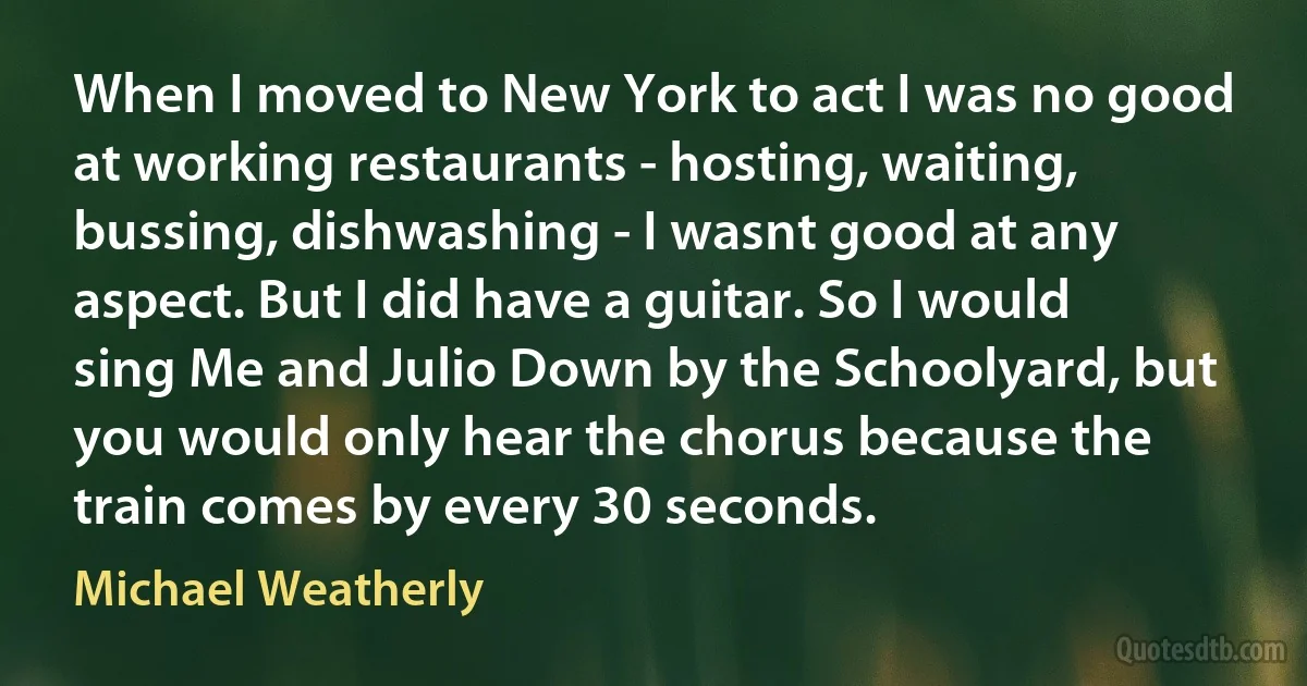 When I moved to New York to act I was no good at working restaurants - hosting, waiting, bussing, dishwashing - I wasnt good at any aspect. But I did have a guitar. So I would sing Me and Julio Down by the Schoolyard, but you would only hear the chorus because the train comes by every 30 seconds. (Michael Weatherly)