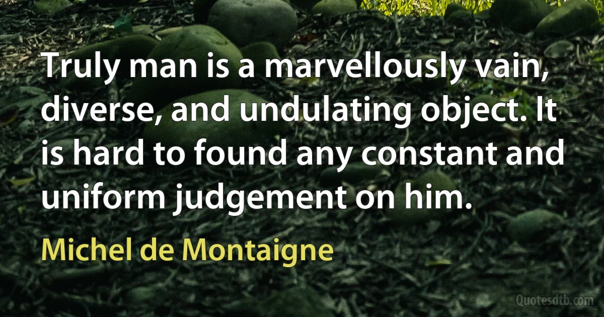 Truly man is a marvellously vain, diverse, and undulating object. It is hard to found any constant and uniform judgement on him. (Michel de Montaigne)