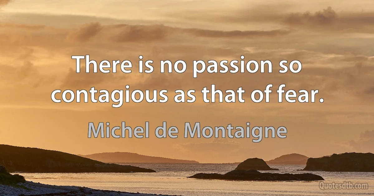 There is no passion so contagious as that of fear. (Michel de Montaigne)