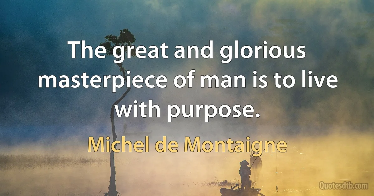 The great and glorious masterpiece of man is to live with purpose. (Michel de Montaigne)