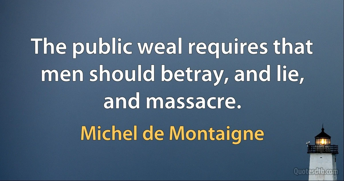 The public weal requires that men should betray, and lie, and massacre. (Michel de Montaigne)