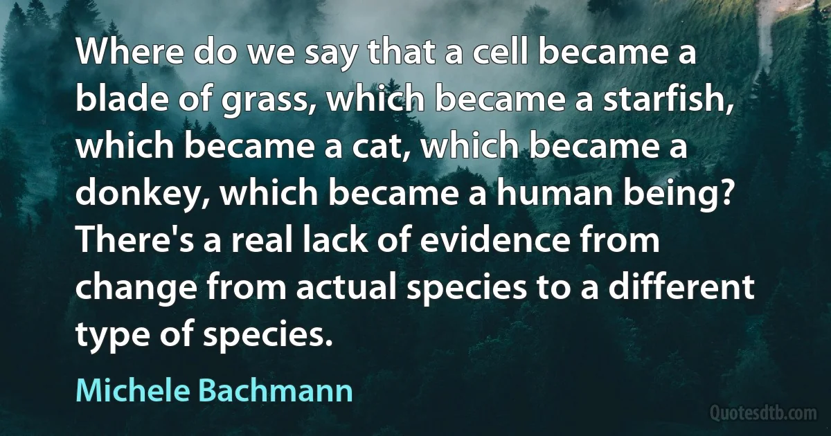 Where do we say that a cell became a blade of grass, which became a starfish, which became a cat, which became a donkey, which became a human being? There's a real lack of evidence from change from actual species to a different type of species. (Michele Bachmann)