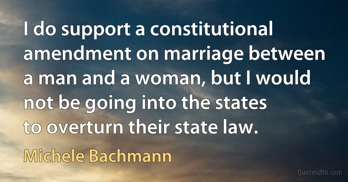 I do support a constitutional amendment on marriage between a man and a woman, but I would not be going into the states to overturn their state law. (Michele Bachmann)