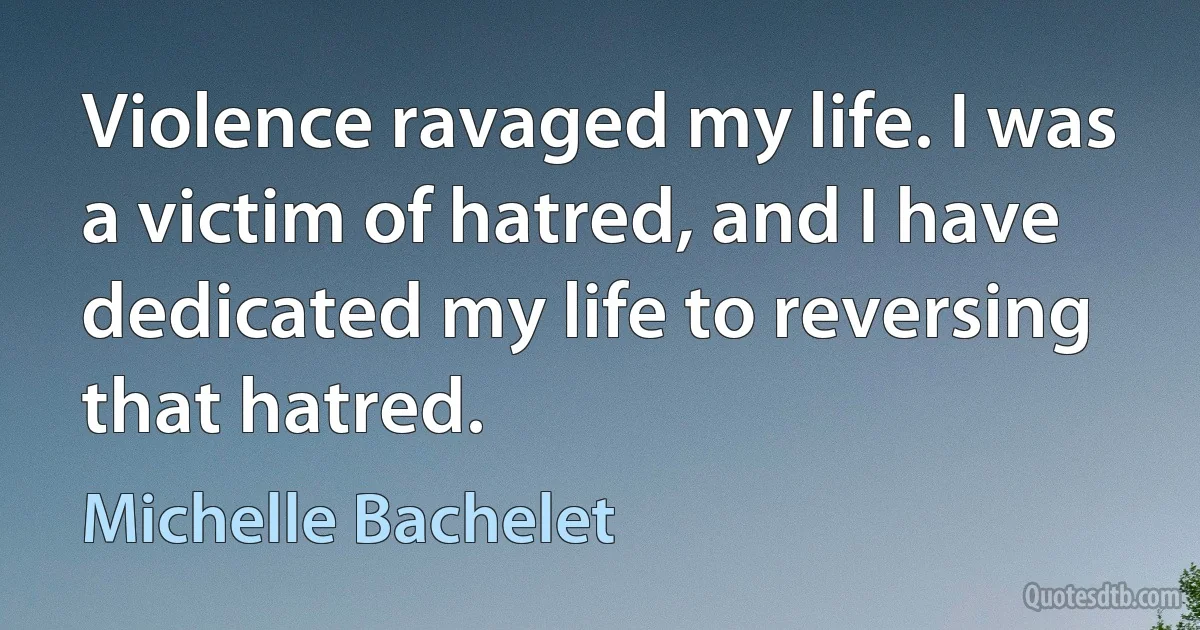 Violence ravaged my life. I was a victim of hatred, and I have dedicated my life to reversing that hatred. (Michelle Bachelet)