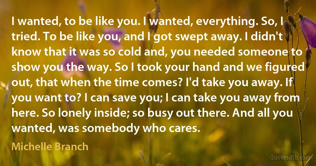 I wanted, to be like you. I wanted, everything. So, I tried. To be like you, and I got swept away. I didn't know that it was so cold and, you needed someone to show you the way. So I took your hand and we figured out, that when the time comes? I'd take you away. If you want to? I can save you; I can take you away from here. So lonely inside; so busy out there. And all you wanted, was somebody who cares. (Michelle Branch)