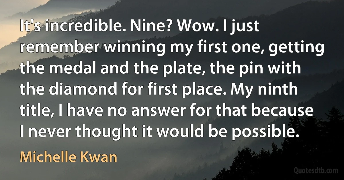 It's incredible. Nine? Wow. I just remember winning my first one, getting the medal and the plate, the pin with the diamond for first place. My ninth title, I have no answer for that because I never thought it would be possible. (Michelle Kwan)