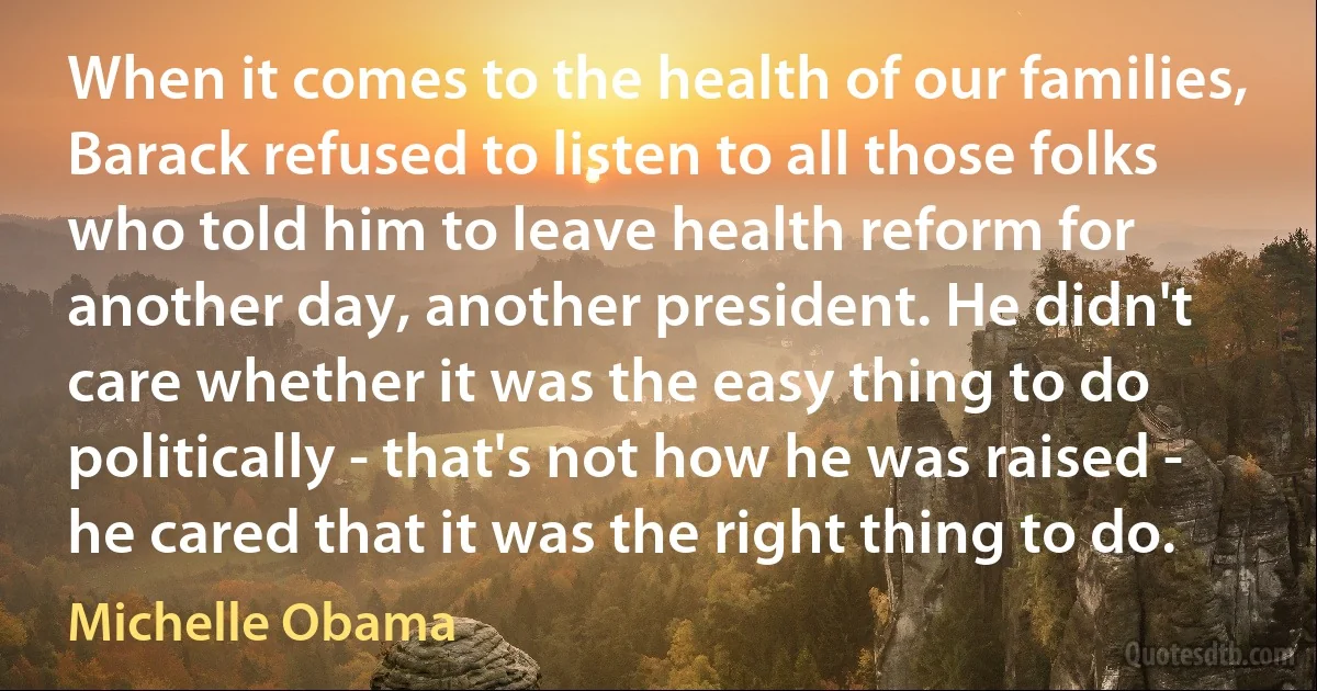 When it comes to the health of our families, Barack refused to listen to all those folks who told him to leave health reform for another day, another president. He didn't care whether it was the easy thing to do politically - that's not how he was raised - he cared that it was the right thing to do. (Michelle Obama)