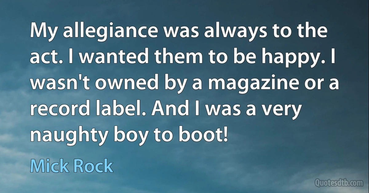 My allegiance was always to the act. I wanted them to be happy. I wasn't owned by a magazine or a record label. And I was a very naughty boy to boot! (Mick Rock)