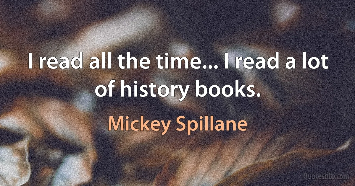 I read all the time... I read a lot of history books. (Mickey Spillane)