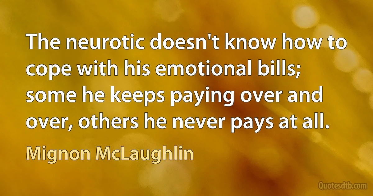 The neurotic doesn't know how to cope with his emotional bills; some he keeps paying over and over, others he never pays at all. (Mignon McLaughlin)