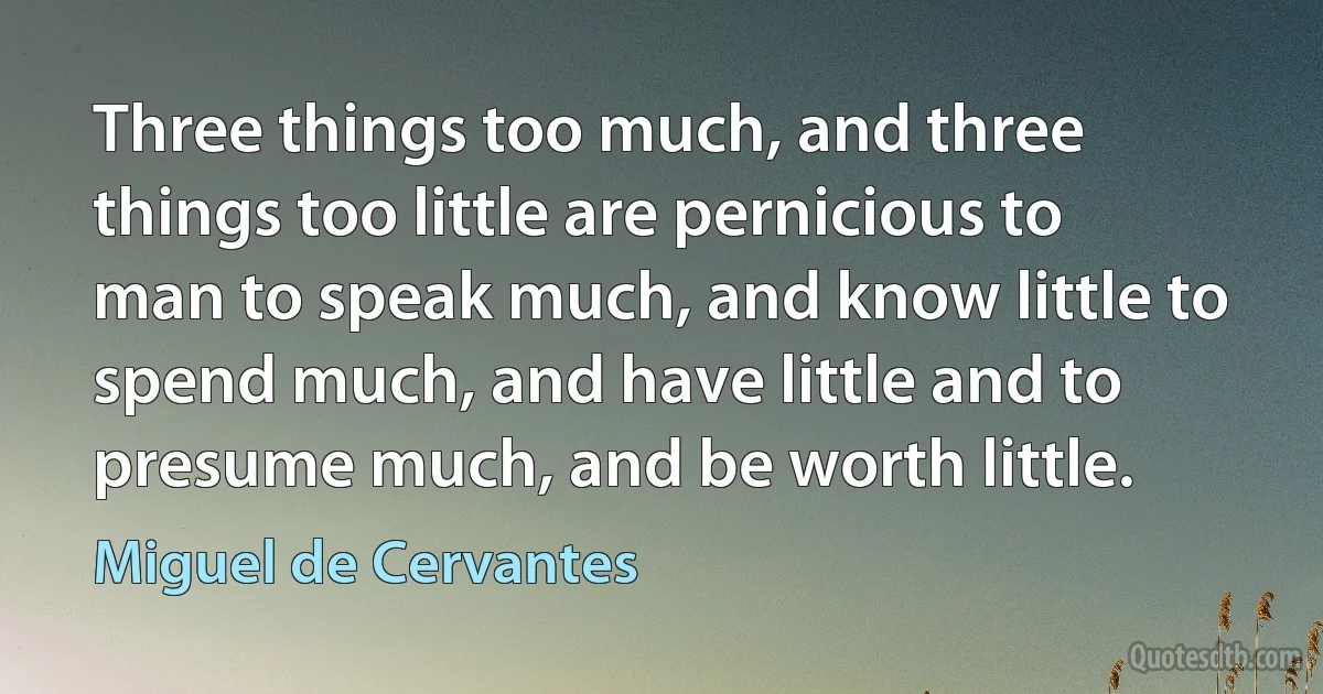 Three things too much, and three things too little are pernicious to man to speak much, and know little to spend much, and have little and to presume much, and be worth little. (Miguel de Cervantes)