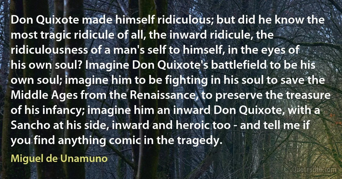 Don Quixote made himself ridiculous; but did he know the most tragic ridicule of all, the inward ridicule, the ridiculousness of a man's self to himself, in the eyes of his own soul? Imagine Don Quixote's battlefield to be his own soul; imagine him to be fighting in his soul to save the Middle Ages from the Renaissance, to preserve the treasure of his infancy; imagine him an inward Don Quixote, with a Sancho at his side, inward and heroic too - and tell me if you find anything comic in the tragedy. (Miguel de Unamuno)