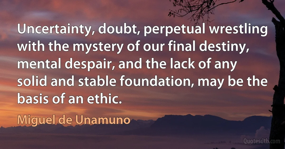 Uncertainty, doubt, perpetual wrestling with the mystery of our final destiny, mental despair, and the lack of any solid and stable foundation, may be the basis of an ethic. (Miguel de Unamuno)