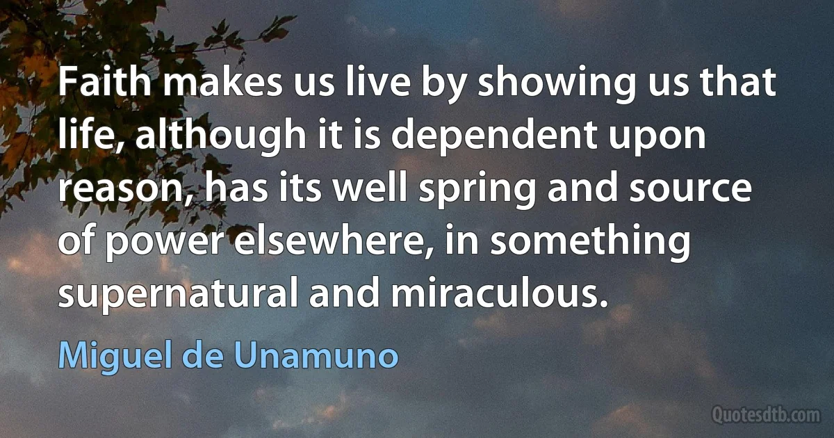 Faith makes us live by showing us that life, although it is dependent upon reason, has its well spring and source of power elsewhere, in something supernatural and miraculous. (Miguel de Unamuno)