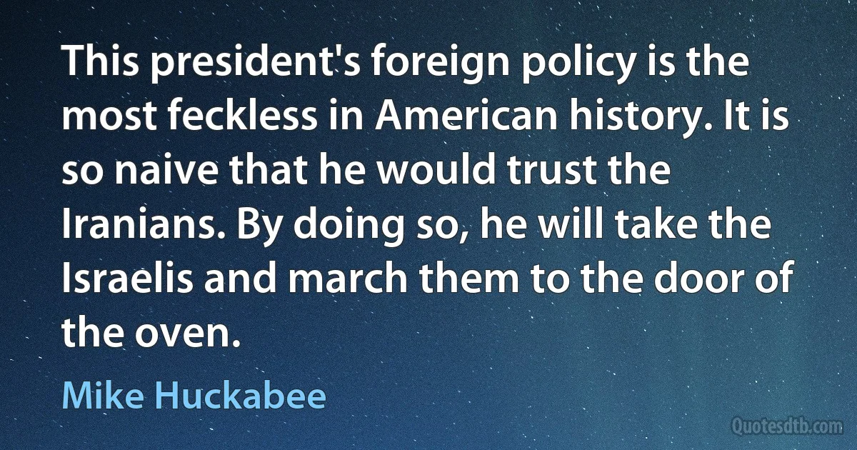 This president's foreign policy is the most feckless in American history. It is so naive that he would trust the Iranians. By doing so, he will take the Israelis and march them to the door of the oven. (Mike Huckabee)