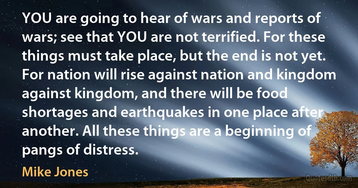 YOU are going to hear of wars and reports of wars; see that YOU are not terrified. For these things must take place, but the end is not yet.
For nation will rise against nation and kingdom against kingdom, and there will be food shortages and earthquakes in one place after another. All these things are a beginning of pangs of distress. (Mike Jones)