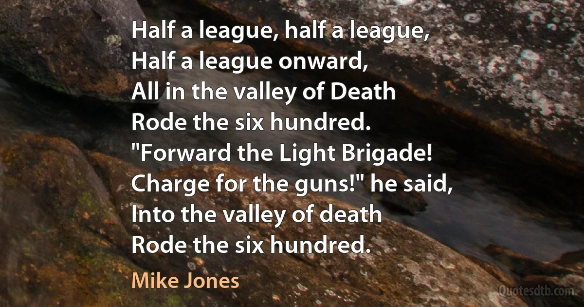 Half a league, half a league,
Half a league onward,
All in the valley of Death
Rode the six hundred.
"Forward the Light Brigade!
Charge for the guns!" he said,
Into the valley of death
Rode the six hundred. (Mike Jones)