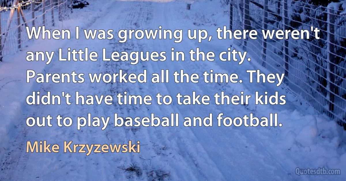 When I was growing up, there weren't any Little Leagues in the city. Parents worked all the time. They didn't have time to take their kids out to play baseball and football. (Mike Krzyzewski)