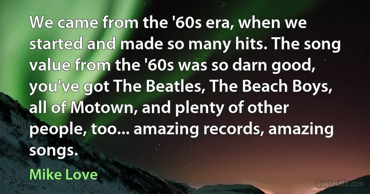 We came from the '60s era, when we started and made so many hits. The song value from the '60s was so darn good, you've got The Beatles, The Beach Boys, all of Motown, and plenty of other people, too... amazing records, amazing songs. (Mike Love)