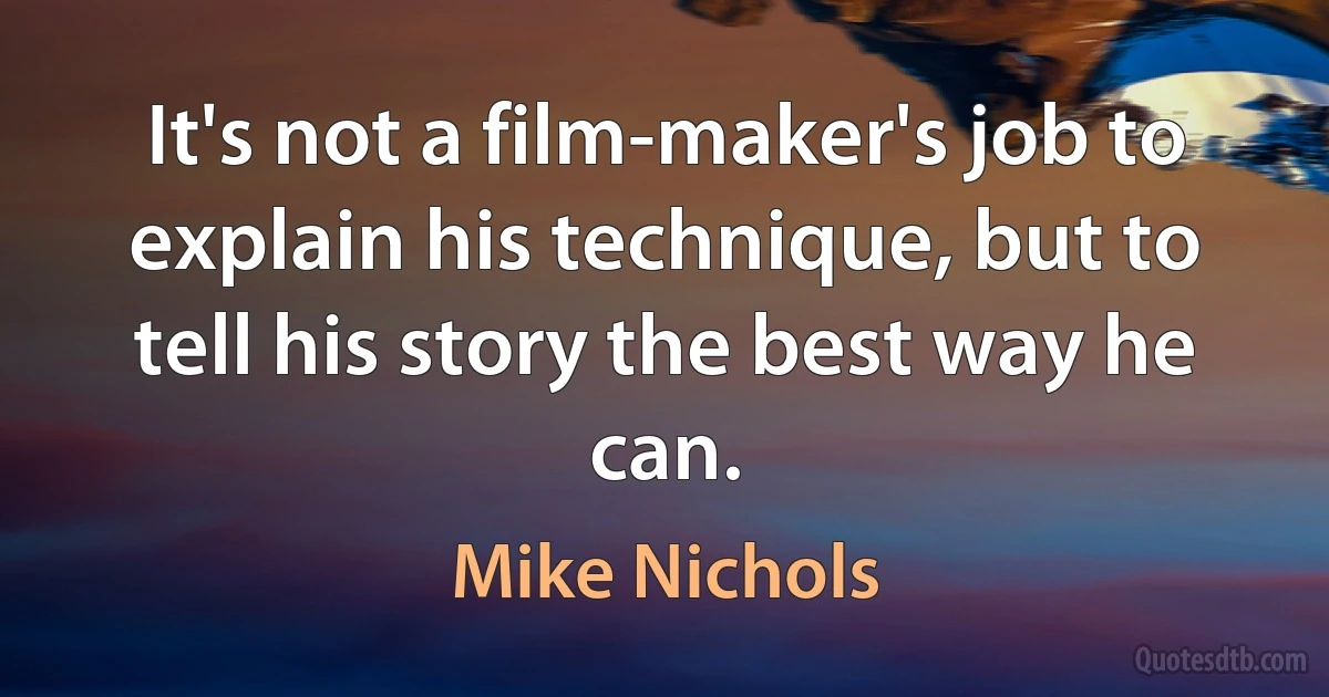 It's not a film-maker's job to explain his technique, but to tell his story the best way he can. (Mike Nichols)