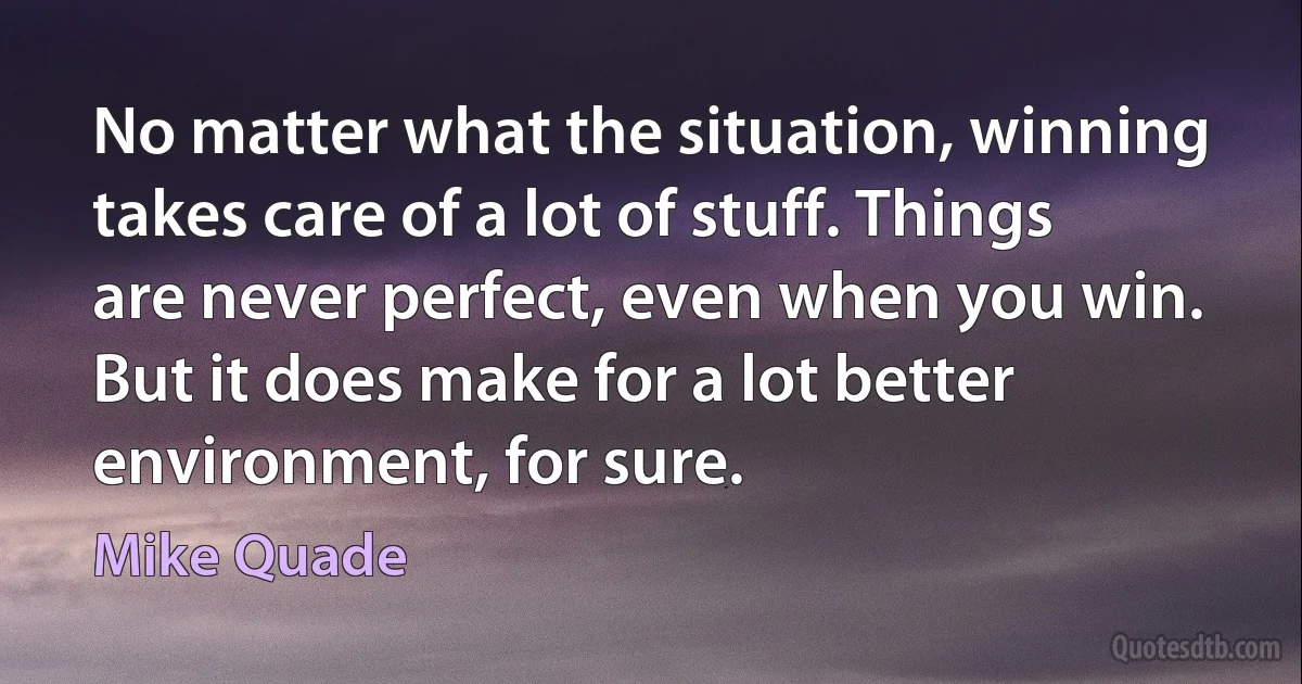 No matter what the situation, winning takes care of a lot of stuff. Things are never perfect, even when you win. But it does make for a lot better environment, for sure. (Mike Quade)