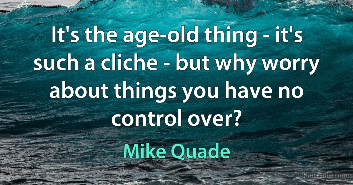 It's the age-old thing - it's such a cliche - but why worry about things you have no control over? (Mike Quade)