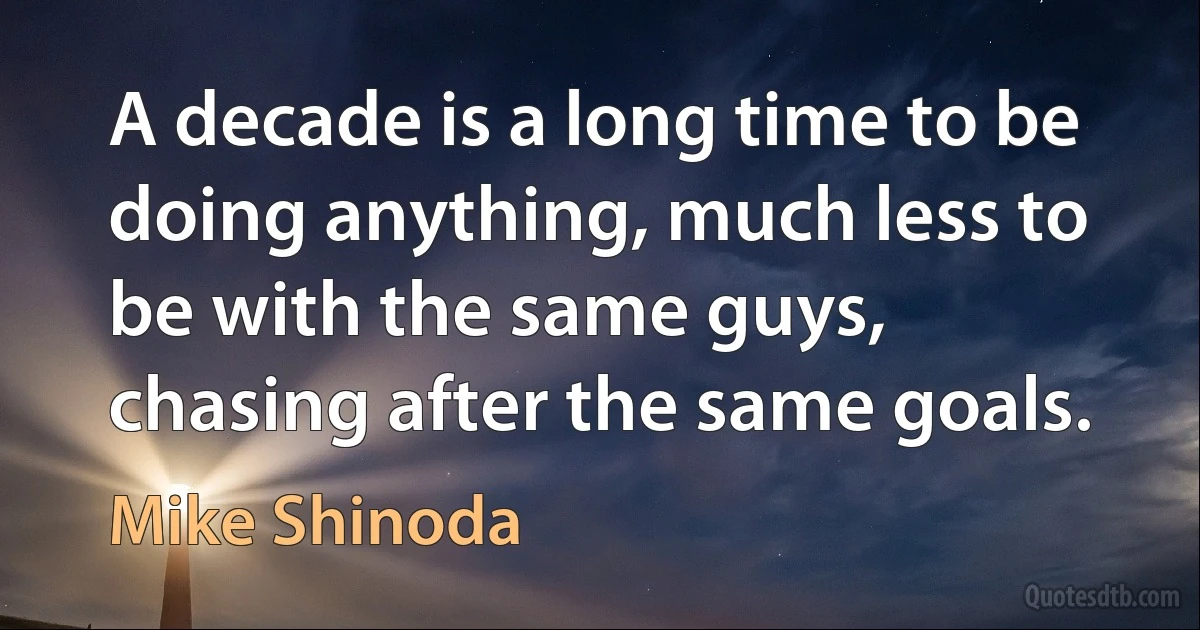 A decade is a long time to be doing anything, much less to be with the same guys, chasing after the same goals. (Mike Shinoda)