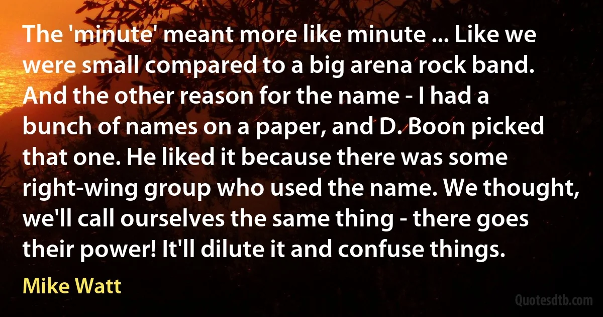 The 'minute' meant more like minute ... Like we were small compared to a big arena rock band. And the other reason for the name - I had a bunch of names on a paper, and D. Boon picked that one. He liked it because there was some right-wing group who used the name. We thought, we'll call ourselves the same thing - there goes their power! It'll dilute it and confuse things. (Mike Watt)