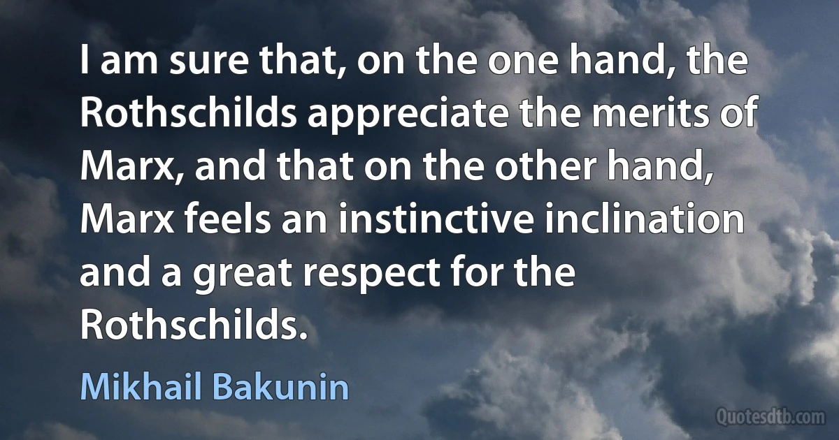 I am sure that, on the one hand, the Rothschilds appreciate the merits of Marx, and that on the other hand, Marx feels an instinctive inclination and a great respect for the Rothschilds. (Mikhail Bakunin)