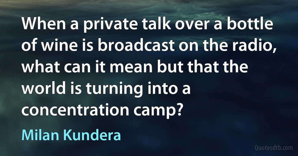 When a private talk over a bottle of wine is broadcast on the radio, what can it mean but that the world is turning into a concentration camp? (Milan Kundera)