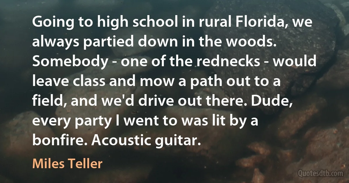 Going to high school in rural Florida, we always partied down in the woods. Somebody - one of the rednecks - would leave class and mow a path out to a field, and we'd drive out there. Dude, every party I went to was lit by a bonfire. Acoustic guitar. (Miles Teller)