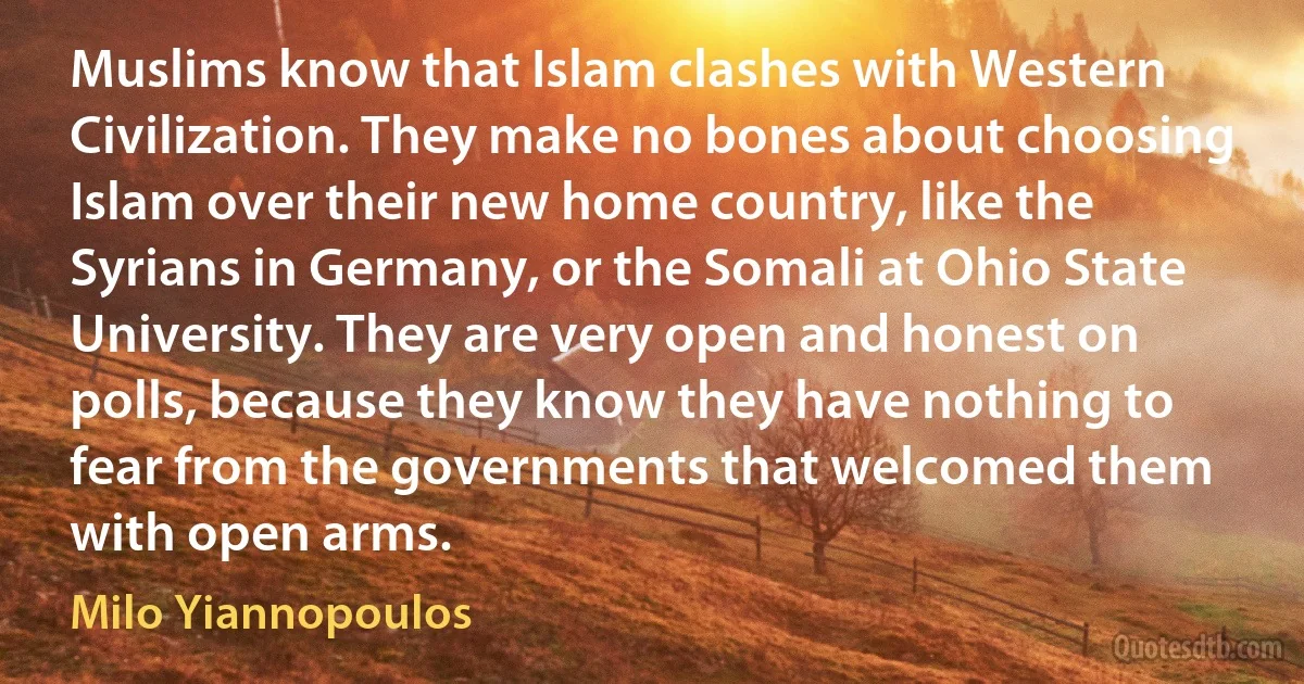 Muslims know that Islam clashes with Western Civilization. They make no bones about choosing Islam over their new home country, like the Syrians in Germany, or the Somali at Ohio State University. They are very open and honest on polls, because they know they have nothing to fear from the governments that welcomed them with open arms. (Milo Yiannopoulos)