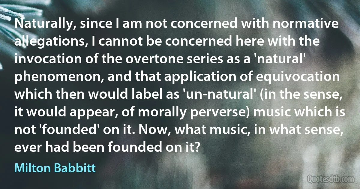 Naturally, since I am not concerned with normative allegations, I cannot be concerned here with the invocation of the overtone series as a 'natural' phenomenon, and that application of equivocation which then would label as 'un-natural' (in the sense, it would appear, of morally perverse) music which is not 'founded' on it. Now, what music, in what sense, ever had been founded on it? (Milton Babbitt)