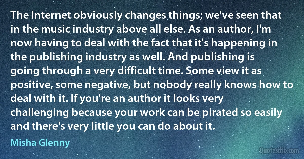 The Internet obviously changes things; we've seen that in the music industry above all else. As an author, I'm now having to deal with the fact that it's happening in the publishing industry as well. And publishing is going through a very difficult time. Some view it as positive, some negative, but nobody really knows how to deal with it. If you're an author it looks very challenging because your work can be pirated so easily and there's very little you can do about it. (Misha Glenny)