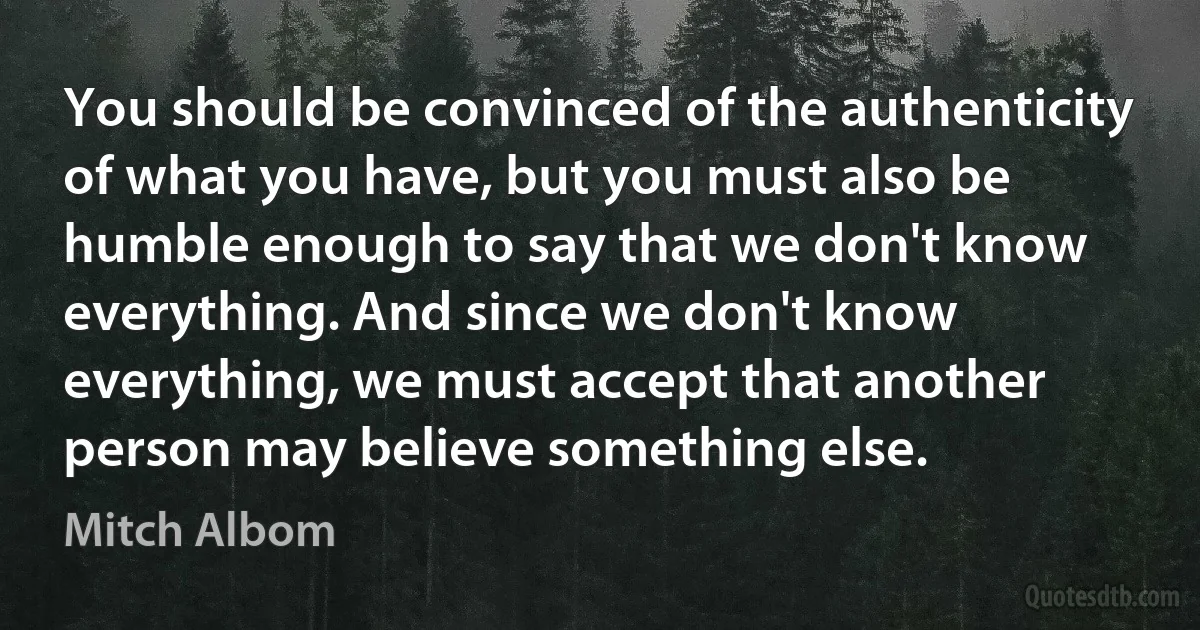 You should be convinced of the authenticity of what you have, but you must also be humble enough to say that we don't know everything. And since we don't know everything, we must accept that another person may believe something else. (Mitch Albom)