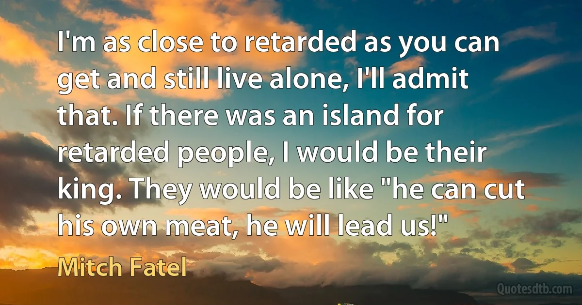 I'm as close to retarded as you can get and still live alone, I'll admit that. If there was an island for retarded people, I would be their king. They would be like "he can cut his own meat, he will lead us!" (Mitch Fatel)