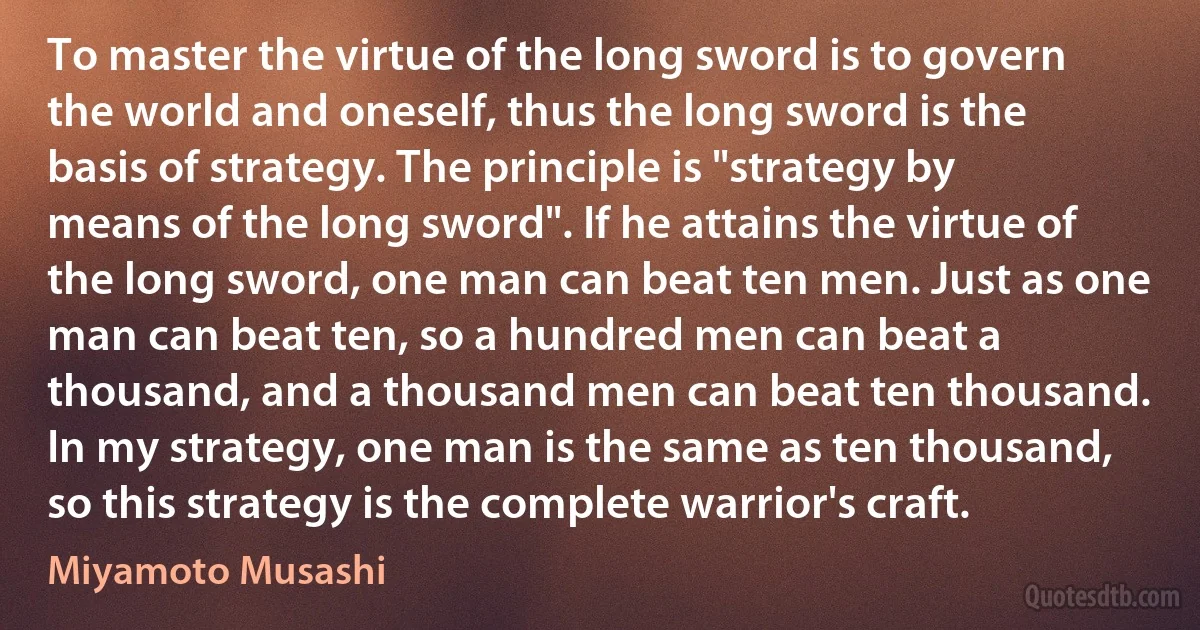 To master the virtue of the long sword is to govern the world and oneself, thus the long sword is the basis of strategy. The principle is "strategy by means of the long sword". If he attains the virtue of the long sword, one man can beat ten men. Just as one man can beat ten, so a hundred men can beat a thousand, and a thousand men can beat ten thousand. In my strategy, one man is the same as ten thousand, so this strategy is the complete warrior's craft. (Miyamoto Musashi)